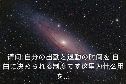 請問:自分の出勤と退勤の時間を 自由に決められる制度です這里為什么用を...