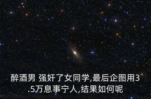 醉酒男 強(qiáng)奸了女同學(xué),最后企圖用3.5萬(wàn)息事寧人,結(jié)果如何呢