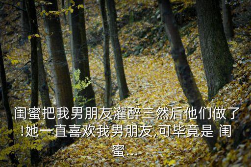  閨蜜把我男朋友灌醉三然后他們做了!她一直喜歡我男朋友,可畢竟是 閨蜜...