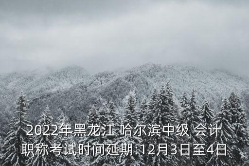 2022年黑龍江 哈爾濱中級 會計職稱考試時間延期:12月3日至4日