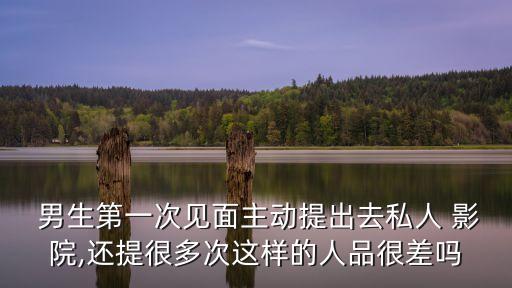  男生第一次見面主動提出去私人 影院,還提很多次這樣的人品很差嗎