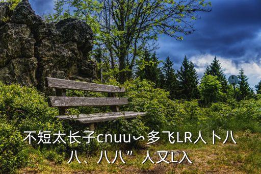 不短太長子cnuu∽多飛LR人卜八八、八八”人又L入