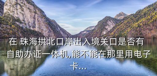 在 珠海拱北口岸出入境關(guān)口是否有 自助辦證一體機(jī),能不能在那里用電子卡...