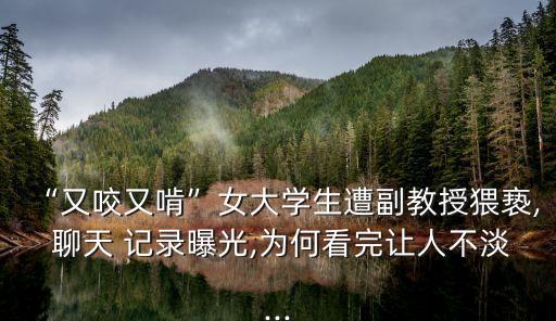 “又咬又啃”女大學(xué)生遭副教授猥褻, 聊天 記錄曝光,為何看完讓人不淡...