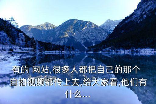 有的 網(wǎng)站,很多人都把自己的那個 自拍視頻都傳上去,給大家看,他們有什么...