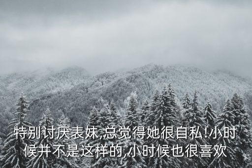 特別討厭表妹,總覺得她很自私!小時(shí)候并不是這樣的,小時(shí)候也很喜歡