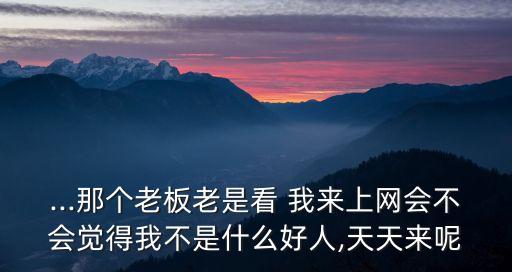 ...那個(gè)老板老是看 我來(lái)上網(wǎng)會(huì)不會(huì)覺(jué)得我不是什么好人,天天來(lái)呢