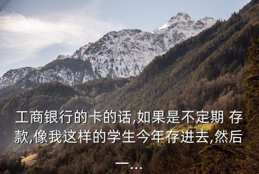 工商銀行的卡的話,如果是不定期 存款,像我這樣的學(xué)生今年存進去,然后一...