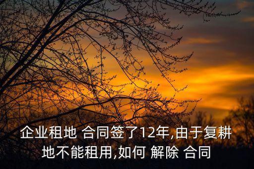 企業(yè)租地 合同簽了12年,由于復(fù)耕地不能租用,如何 解除 合同