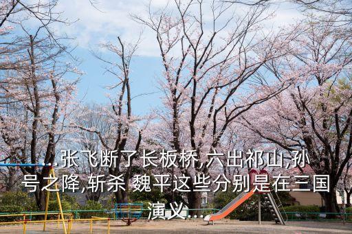 ...張飛斷了長板橋,六出祁山,孫號之降,斬殺 魏平這些分別是在三國演義...