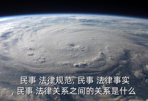  民事 法律規(guī)范, 民事 法律事實, 民事 法律關(guān)系之間的關(guān)系是什么