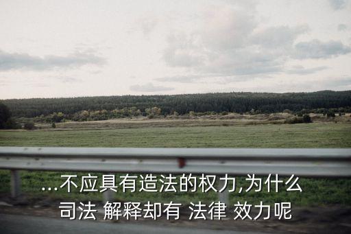 ...不應(yīng)具有造法的權(quán)力,為什么 司法 解釋卻有 法律 效力呢