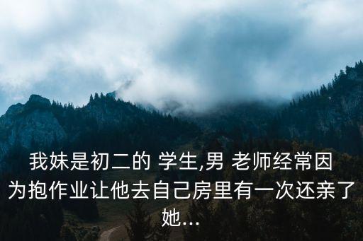 我妹是初二的 學(xué)生,男 老師經(jīng)常因為抱作業(yè)讓他去自己房里有一次還親了她...