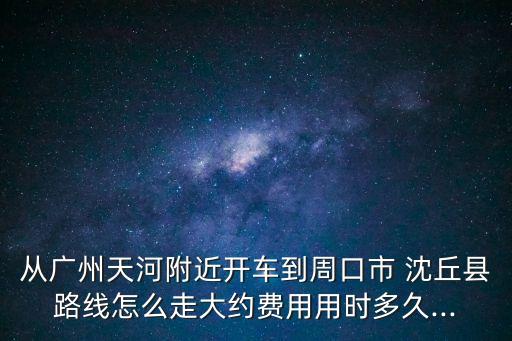 從廣州天河附近開車到周口市 沈丘縣路線怎么走大約費(fèi)用用時(shí)多久...