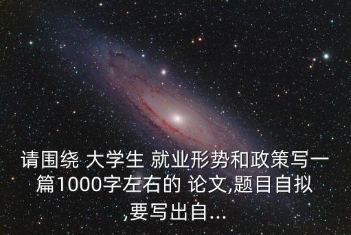 請圍繞 大學(xué)生 就業(yè)形勢和政策寫一篇1000字左右的 論文,題目自擬,要寫出自...