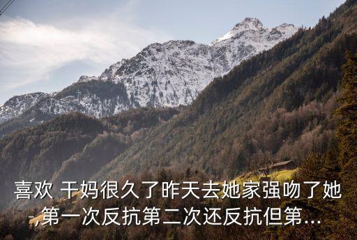 喜歡 干媽很久了昨天去她家強(qiáng)吻了她,第一次反抗第二次還反抗但第...