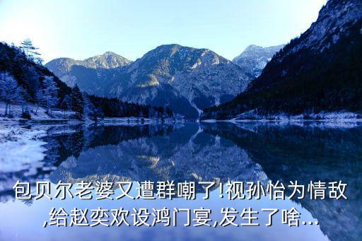 包貝爾老婆又遭群嘲了!視孫怡為情敵,給趙奕歡設(shè)鴻門宴,發(fā)生了啥...