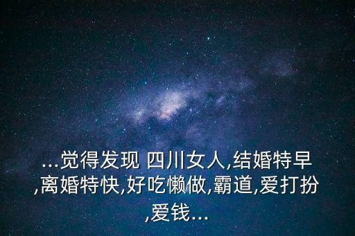 ...覺得發(fā)現(xiàn) 四川女人,結(jié)婚特早,離婚特快,好吃懶做,霸道,愛打扮,愛錢...