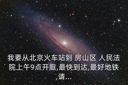 我要從北京火車站到 房山區(qū) 人民法院上午9點開庭,最快到達(dá),最好地鐵,請...