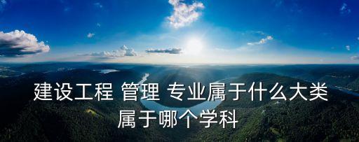  建設工程 管理 專業(yè)屬于什么大類屬于哪個學科