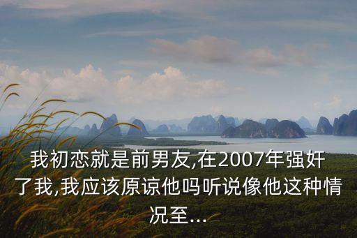 我初戀就是前男友,在2007年強(qiáng)奸了我,我應(yīng)該原諒他嗎聽說像他這種情況至...