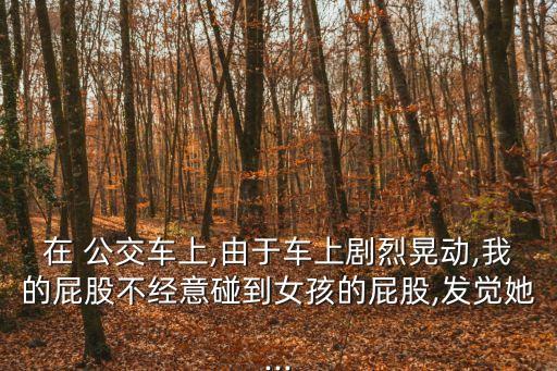 在 公交車上,由于車上劇烈晃動,我的屁股不經(jīng)意碰到女孩的屁股,發(fā)覺她...