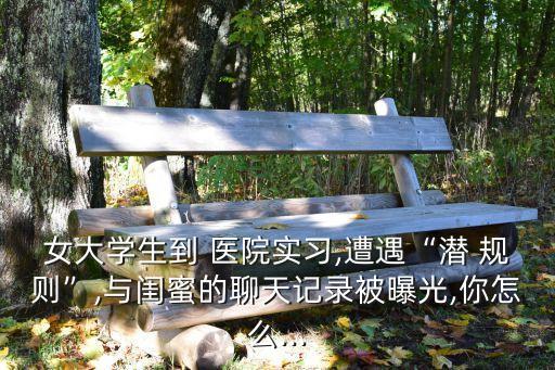 女大學生到 醫(yī)院實習,遭遇“潛 規(guī)則”,與閨蜜的聊天記錄被曝光,你怎么...