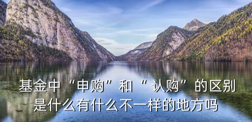  基金中“申購”和“ 認購”的區(qū)別是什么有什么不一樣的地方嗎