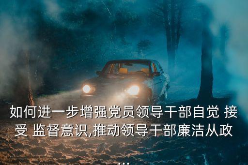 如何進一步增強黨員領(lǐng)導(dǎo)干部自覺 接受 監(jiān)督意識,推動領(lǐng)導(dǎo)干部廉潔從政...