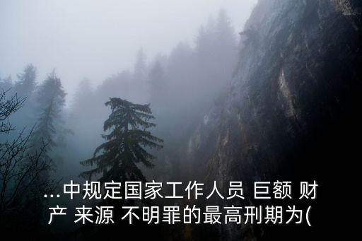 ...中規(guī)定國(guó)家工作人員 巨額 財(cái)產(chǎn) 來(lái)源 不明罪的最高刑期為(
