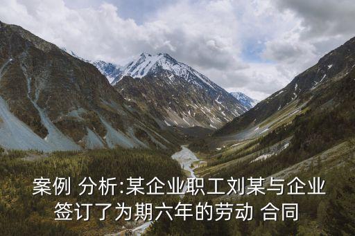  案例 分析:某企業(yè)職工劉某與企業(yè)簽訂了為期六年的勞動 合同