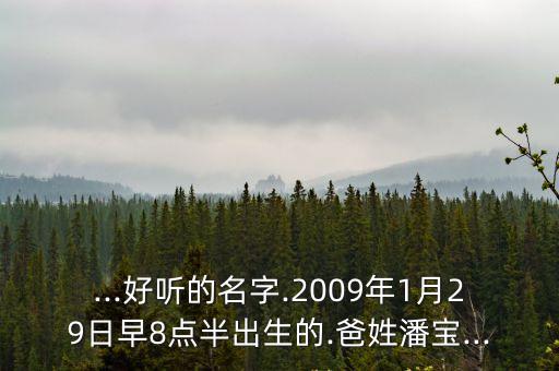 ...好聽的名字.2009年1月29日早8點(diǎn)半出生的.爸姓潘寶...