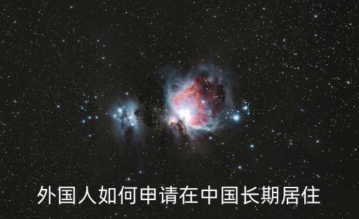 外國(guó)人如何申請(qǐng)?jiān)谥袊?guó)長(zhǎng)期居住