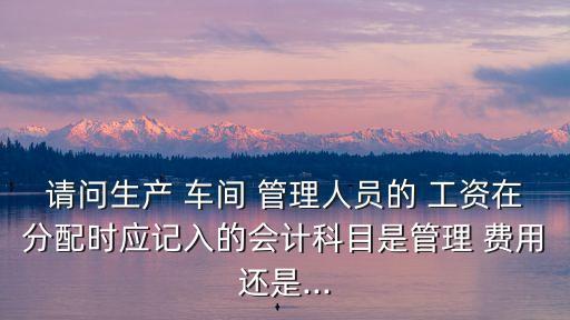 請問生產(chǎn) 車間 管理人員的 工資在分配時(shí)應(yīng)記入的會(huì)計(jì)科目是管理 費(fèi)用還是...