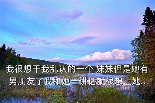 我很想干我亂認(rèn)的一個(gè) 妹妹但是她有男朋友了我和她一講話(huà)就很想上她...