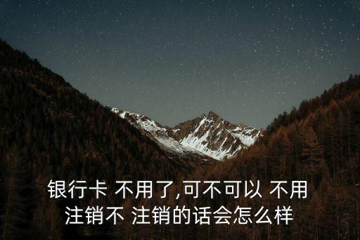  銀行卡 不用了,可不可以 不用 注銷不 注銷的話會怎么樣