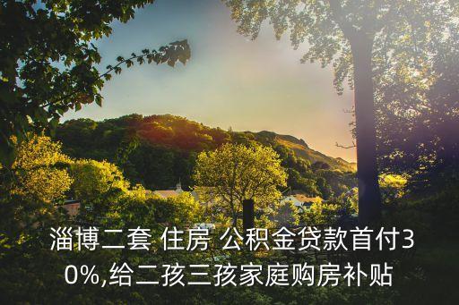  淄博二套 住房 公積金貸款首付30%,給二孩三孩家庭購(gòu)房補(bǔ)貼