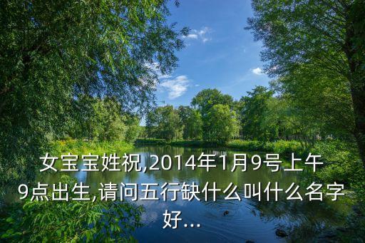 女寶寶姓祝,2014年1月9號上午9點(diǎn)出生,請問五行缺什么叫什么名字好...