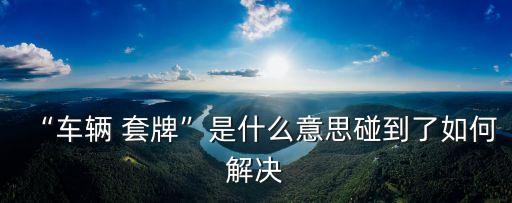 套牌車是什么意思,套牌一定拘留15天嗎