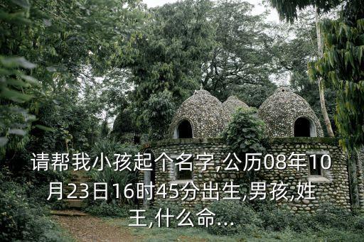 請(qǐng)幫我小孩起個(gè)名字,公歷08年10月23日16時(shí)45分出生,男孩,姓王,什么命...