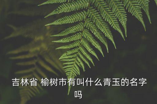  吉林省 榆樹市有叫什么青玉的名字嗎