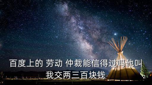 百度上的 勞動 仲裁能信得過嗎他叫我交兩三百塊錢