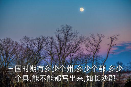 三國時(shí)期有多少個(gè)州,多少個(gè)郡,多少個(gè)縣,能不能都寫出來,如長沙郡