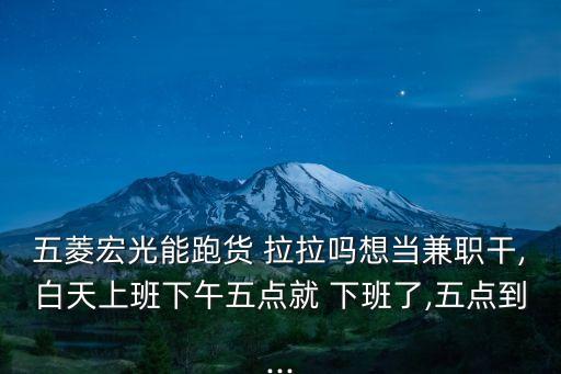 五菱宏光能跑貨 拉拉嗎想當(dāng)兼職干,白天上班下午五點(diǎn)就 下班了,五點(diǎn)到...