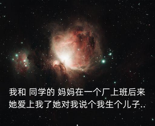 我和 同學的 媽媽在一個廠上班后來她愛上我了她對我說個我生個兒子...