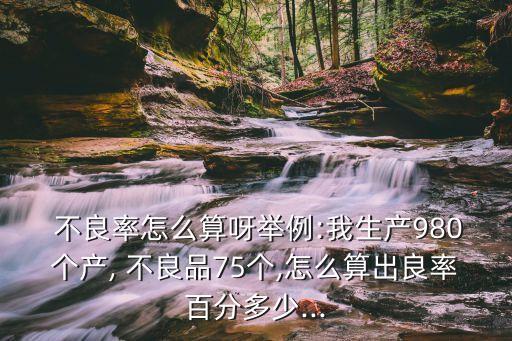  不良率怎么算呀舉例:我生產(chǎn)980個產(chǎn), 不良品75個,怎么算出良率百分多少...