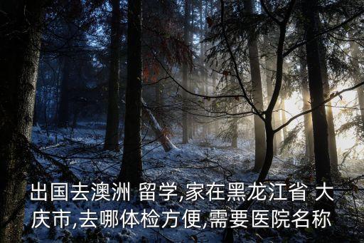 出國(guó)去澳洲 留學(xué),家在黑龍江省 大慶市,去哪體檢方便,需要醫(yī)院名稱