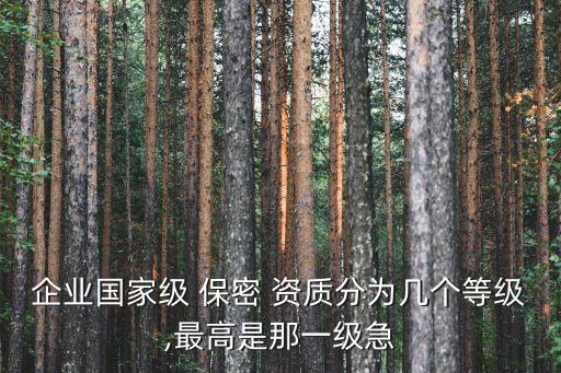 企業(yè)國家級(jí) 保密 資質(zhì)分為幾個(gè)等級(jí),最高是那一級(jí)急