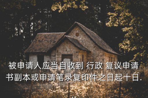 被申請(qǐng)人應(yīng)當(dāng)自收到 行政 復(fù)議申請(qǐng)書副本或申請(qǐng)筆錄復(fù)印件之日起十日...