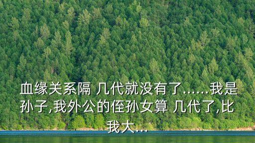  血緣關(guān)系隔 幾代就沒有了……我是孫子,我外公的侄孫女算 幾代了,比我大...